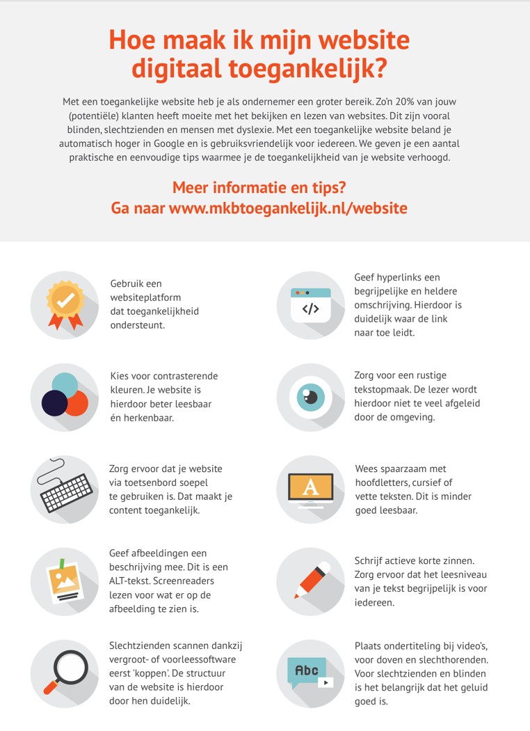 <p> <img src="Hoe maak ik mijn website digitaal toegankelijk.jpg" alt="10 tips om een toegankelijk website te maken."> Met een toegankelijke website heb je als ondernemer een groter bereik. Zo’n 20% van jouw (potentiële) klanten heeft moeite met het bekijken en lezen van websites. Dit zijn vooral blinden, slechtzienden en mensen met dyslexie. Met een toegankelijke website beland je automatisch hoger in Google en is gebruiksvriendelijk voor iedereen. We geven je een aantal praktische en eenvoudige tips waarmee je de toegankelijkheid van je website verhoogt. Meer informatie en tips? Ga naar www.mkbtoegankelijk.nl/website Tips voor een toegankelijke website Gebruik een websiteplatform dat toegankelijkheid ondersteunt. Kies voor contrasterende kleuren. Je website is hierdoor beter leesbaar én herkenbaar. Zorg ervoor dat je website via toetsenbord soepel te gebruiken is. Dat maakt je content toegankelijk. Geef afbeeldingen een beschrijving mee. Dit is een ALT-tekst. Screenreaders lezen voor wat er op de afbeelding te zien is. Slechtzienden scannen dankzij vergroot- of voorleessoftware eerst 'koppen'. De structuur van de website is hierdoor voor hen duidelijk. Geef hyperlinks een begrijpelijke en heldere omschrijving. Hierdoor is duidelijk waar de link naar toe leidt. Zorg voor een rustige tekstopmaak. De lezer wordt hierdoor niet te veel afgeleid door de omgeving. Wees spaarzaam met hoofdletters, cursief of vette teksten. Dit is minder goed leesbaar. Schrijf actieve korte zinnen. Zorg ervoor dat het leesniveau van je tekst begrijpelijk is voor iedereen. Plaats ondertiteling bij video’s, voor doven en slechthorenden. Voor slechtzienden en blinden is het belangrijk dat het geluid goed is. </p>